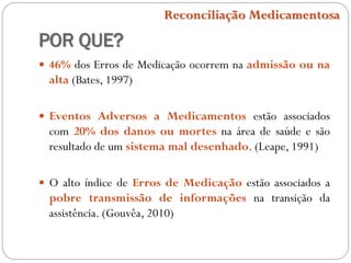 POR QUE?
 46% dos Erros de Medicação ocorrem na admissão ou na
alta (Bates, 1997)
 Eventos Adversos a Medicamentos estão associados
com 20% dos danos ou mortes na área de saúde e são
resultado de um sistema mal desenhado. (Leape, 1991)
 O alto índice de Erros de Medicação estão associados a
pobre transmissão de informações na transição da
assistência. (Gouvêa, 2010)
Reconciliação Medicamentosa
 