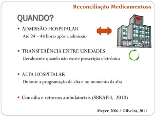 QUANDO?
 ADMISSÃO HOSPITALAR
Até 24 – 48 horas após a admissão
 TRANSFERÊNCIA ENTRE UNIDADES
Geralmente quando não existe prescrição eletrônica
 ALTA HOSPITALAR
Durante a programação de alta e no momento da alta
 Consulta e retornos ambulatoriais (SBRAFH, 2010)
Meyer, 2006 / Oliveira, 2011
Reconciliação Medicamentosa
 