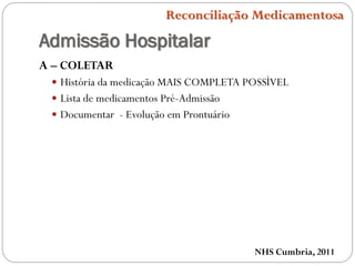 Admissão Hospitalar
A – COLETAR
 História da medicação MAIS COMPLETA POSSÌVEL
 Lista de medicamentos Pré-Admissão
 Documentar - Evolução em Prontuário
NHS Cumbria, 2011
Reconciliação Medicamentosa
 