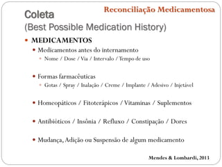 Coleta
(Best Possible Medication History)
Reconciliação Medicamentosa
 MEDICAMENTOS
 Medicamentos antes do internamento
 Nome / Dose /Via / Intervalo /Tempo de uso
 Formas farmacêuticas
 Gotas / Spray / Inalação / Creme / Implante /Adesivo / Injetável
 Homeopáticos / Fitoterápicos /Vitaminas / Suplementos
 Antibióticos / Insônia / Refluxo / Constipação / Dores
 Mudança,Adição ou Suspensão de algum medicamento
Mendes & Lombardi, 2013
 