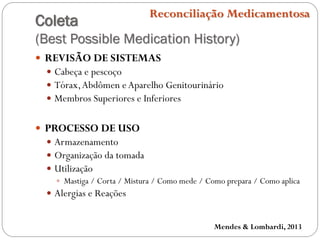 Coleta
(Best Possible Medication History)
Reconciliação Medicamentosa
 REVISÃO DE SISTEMAS
 Cabeça e pescoço
 Tórax,Abdômen eAparelho Genitourinário
 Membros Superiores e Inferiores
 PROCESSO DE USO
 Armazenamento
 Organização da tomada
 Utilização
 Mastiga / Corta / Mistura / Como mede / Como prepara / Como aplica
 Alergias e Reações
Mendes & Lombardi, 2013
 