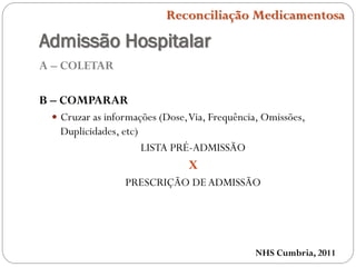 Admissão Hospitalar
A – COLETAR
B – COMPARAR
 Cruzar as informações (Dose,Via, Frequência, Omissões,
Duplicidades, etc)
LISTA PRÉ-ADMISSÃO
X
PRESCRIÇÃO DEADMISSÃO
NHS Cumbria, 2011
Reconciliação Medicamentosa
 