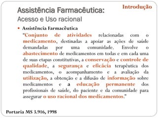 Assistência Farmacêutica:
Acesso e Uso racional
 Assistência Farmacêutica
“Conjunto de atividades relacionadas com o
medicamento, destinadas a apoiar as ações de saúde
demandadas por uma comunidade. Envolve o
abastecimento de medicamentos em todas e em cada uma
de suas etapas constitutivas, a conservação e controle de
qualidade, a segurança e eficácia terapêutica dos
medicamentos, o acompanhamento e a avaliação da
utilização, a obtenção e a difusão de informação sobre
medicamentos e a educação permanente dos
profissionais de saúde, do paciente e da comunidade para
assegurar o uso racional dos medicamentos.”
Introdução
Portaria MS 3.916, 1998
 