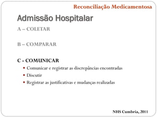 Admissão Hospitalar
A – COLETAR
B – COMPARAR
C - COMUNICAR
 Comunicar e registrar as discrepâncias encontradas
 Discutir
 Registrar as justificativas e mudanças realizadas
NHS Cumbria, 2011
Reconciliação Medicamentosa
 