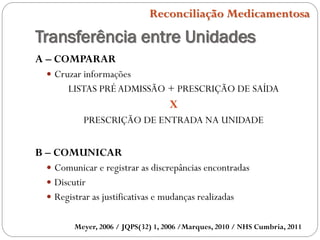 Transferência entre Unidades
Meyer, 2006 / JQPS(32) 1, 2006 /Marques, 2010 / NHS Cumbria, 2011
Reconciliação Medicamentosa
A – COMPARAR
 Cruzar informações
LISTAS PRÉADMISSÃO + PRESCRIÇÃO DE SAÍDA
X
PRESCRIÇÃO DE ENTRADA NA UNIDADE
B – COMUNICAR
 Comunicar e registrar as discrepâncias encontradas
 Discutir
 Registrar as justificativas e mudanças realizadas
 