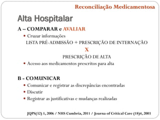 Alta Hospitalar
JQPS(32) 1, 2006 / NHS Cumbria, 2011 / Journa of Critical Care (18)4, 2003
Reconciliação Medicamentosa
A – COMPARAR e AVALIAR
 Cruzar informações
LISTA PRÉ-ADMISSÃO + PRESCRIÇÃO DE INTERNAÇÃO
X
PRESCRIÇÃO DEALTA
 Acesso aos medicamentos prescritos para alta
B - COMUNICAR
 Comunicar e registrar as discrepâncias encontradas
 Discutir
 Registrar as justificativas e mudanças realizadas
 