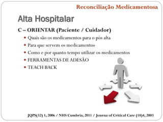 Alta Hospitalar
Reconciliação Medicamentosa
C – ORIENTAR (Paciente / Cuidador)
 Quais são os medicamentos para o pós alta
 Para que servem os medicamentos
 Como e por quanto tempo utilizar os medicamentos
 FERRAMENTAS DEADESÃO
 TEACH BACK
JQPS(32) 1, 2006 / NHS Cumbria, 2011 / Journa of Critical Care (18)4, 2003
 
