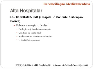 Alta Hospitalar
Reconciliação Medicamentosa
D – DOCUMENTAR (Hospital / Paciente / Atenção
Básica)
 Elaborar um registro de alta
 Evolução objetiva do internamento
 Condição de saúde atual
 Medicamentos em uso no momento
 Orientações repassadas
JQPS(32) 1, 2006 / NHS Cumbria, 2011 / Journa of Critical Care (18)4, 2003
 