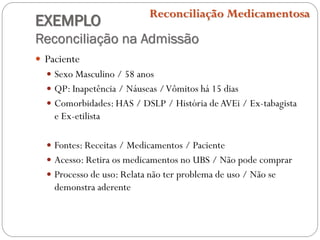 EXEMPLO
Reconciliação na Admissão
Reconciliação Medicamentosa
 Paciente
 Sexo Masculino / 58 anos
 QP: Inapetência / Náuseas /Vômitos há 15 dias
 Comorbidades: HAS / DSLP / História de AVEi / Ex-tabagista
e Ex-etilista
 Fontes: Receitas / Medicamentos / Paciente
 Acesso: Retira os medicamentos no UBS / Não pode comprar
 Processo de uso: Relata não ter problema de uso / Não se
demonstra aderente
 