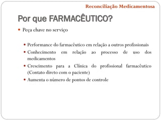 Por que FARMACÊUTICO?
 Peça chave no serviço
 Performance do farmacêutico em relação a outros profissionais
 Conhecimento em relação ao processo de uso dos
medicamentos
 Crescimento para a Clínica do profissional farmacêutico
(Contato direto com o paciente)
 Aumenta o número de pontos de controle
Reconciliação Medicamentosa
 
