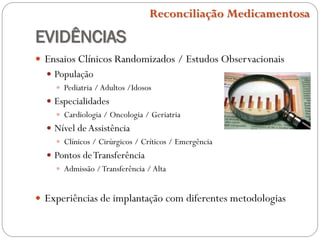 EVIDÊNCIAS
 Ensaios Clínicos Randomizados / Estudos Observacionais
 População
 Pediatria /Adultos /Idosos
 Especialidades
 Cardiologia / Oncologia / Geriatria
 Nível deAssistência
 Clínicos / Cirúrgicos / Críticos / Emergência
 Pontos deTransferência
 Admissão /Transferência /Alta
 Experiências de implantação com diferentes metodologias
Reconciliação Medicamentosa
 