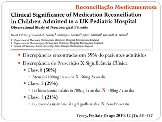  Discrepâncias encontradas em 39% do pacientes admitidos
 Discrepância de Prescrição X Significância Clínica
 Classe1 (50%)
 Atenolol 100mg 1x ao dia X 50mg 2x ao dia
 Classe 2 (29%)
 Beclometasona inalatório 200ug 2x ao dia X 100ug 2x ao dia
 Classe 3 (21%)
 Budesonida inalatório 50ug 8 puffs ao dia X Não Prescrito
Terry, Pediatr Drugs 2010: 12 (5): 331-337
Reconciliação Medicamentosa
 