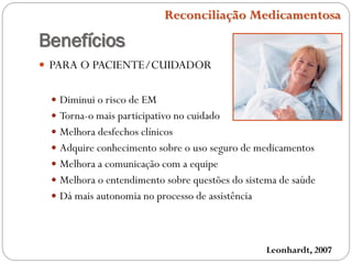 Benefícios
 PARA O PACIENTE/CUIDADOR
 Diminui o risco de EM
 Torna-o mais participativo no cuidado
 Melhora desfechos clínicos
 Adquire conhecimento sobre o uso seguro de medicamentos
 Melhora a comunicação com a equipe
 Melhora o entendimento sobre questões do sistema de saúde
 Dá mais autonomia no processo de assistência
Leonhardt, 2007
Reconciliação Medicamentosa
 