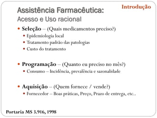 Assistência Farmacêutica:
Acesso e Uso racional
 Seleção – (Quais medicamentos preciso?)
 Epidemiologia local
 Tratamento padrão das patologias
 Custo do tratamento
 Programação – (Quanto eu preciso no mês?)
 Consumo – Incidência, prevalência e sazonalidade
 Aquisição – (Quem fornece / vende?)
 Fornecedor – Boas práticas, Preço, Prazo de entrega, etc..
Introdução
Portaria MS 3.916, 1998
 