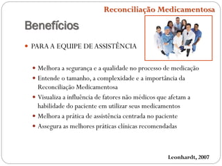 Benefícios
 PARAA EQUIPE DEASSISTÊNCIA
 Melhora a segurança e a qualidade no processo de medicação
 Entende o tamanho, a complexidade e a importância da
Reconciliação Medicamentosa
 Visualiza a influência de fatores não médicos que afetam a
habilidade do paciente em utilizar seus medicamentos
 Melhora a prática de assistência centrada no paciente
 Assegura as melhores práticas clínicas recomendadas
Leonhardt, 2007
Reconciliação Medicamentosa
 