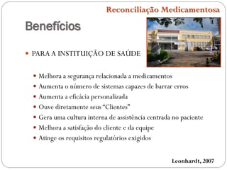 Benefícios
 PARAA INSTITUIÇÃO DE SAÚDE
 Melhora a segurança relacionada a medicamentos
 Aumenta o número de sistemas capazes de barrar erros
 Aumenta a eficácia personalizada
 Ouve diretamente seus “Clientes”
 Gera uma cultura interna de assistência centrada no paciente
 Melhora a satisfação do cliente e da equipe
 Atinge os requisitos regulatórios exigidos
Leonhardt, 2007
Reconciliação Medicamentosa
 