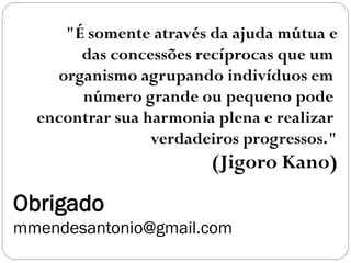 Obrigado
mmendesantonio@gmail.com
"É somente através da ajuda mútua e
das concessões recíprocas que um
organismo agrupando indivíduos em
número grande ou pequeno pode
encontrar sua harmonia plena e realizar
verdadeiros progressos."
(Jigoro Kano)
 