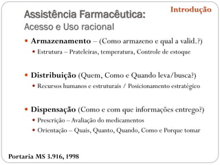 Assistência Farmacêutica:
Acesso e Uso racional
 Armazenamento – (Como armazeno e qual a valid.?)
 Estrutura – Prateleiras, temperatura, Controle de estoque
 Distribuição (Quem, Como e Quando leva/busca?)
 Recursos humanos e estruturais / Posicionamento estratégico
 Dispensação (Como e com que informações entrego?)
 Prescrição –Avaliação do medicamentos
 Orientação – Quais, Quanto, Quando, Como e Porque tomar
Introdução
Portaria MS 3.916, 1998
 