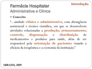 Farmácia Hospitalar
Administrativa e Clínica
 Conceito
“...unidade clínica e administrativa, com abrangência
assistencial e técnico científica, em que se desenvolvem
atividades relacionadas a produção, armazenamento,
controle, dispensação e distribuição de
medicamentos e produtos para saúde, além de ser
responsável pela orientação de pacientes visando a
eficácia da terapêutica e a economia da instituição.”
Introdução
SBRAFH, 2009
 