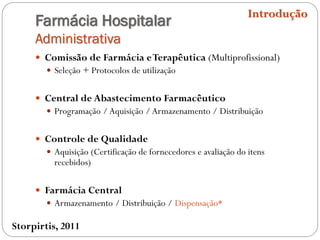 Farmácia Hospitalar
Administrativa
 Comissão de Farmácia eTerapêutica (Multiprofissional)
 Seleção + Protocolos de utilização
 Central de Abastecimento Farmacêutico
 Programação / Aquisição / Armazenamento / Distribuição
 Controle de Qualidade
 Aquisição (Certificação de fornecedores e avaliação do itens
recebidos)
 Farmácia Central
 Armazenamento / Distribuição / Dispensação*
Introdução
Storpirtis, 2011
 