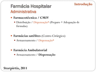 Farmácia Hospitalar
Administrativa
 Farmacotécnica / CMIV
 Distribuição / Dispensação* (Preparo +Adequação de
fórmulas)
 Farmácias satélites (Centro Cirúrgico)
 Armazenamento / Dispensação*
 Farmácia Ambulatorial
 Armazenamento / Dispensação
Introdução
Storpirtis, 2011
 