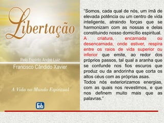 “Somos, cada qual de nós, um ímã de
elevada potência ou um centro de vida
inteligente, atraindo forças que se
harmonizam com as nossas e delas
constituindo nosso domicílio espiritual.
A criatura, encarnada ou
desencarnada, onde estiver, respira
entre os raios de vida superior ou
inferior que emite, ao redor dos
próprios passos, tal qual a aranha que
se confunde nos fios escuros que
produz ou da andorinha que corta os
altos céus com as próprias asas.
Todos nós exteriorizamos energias,
com as quais nos revestimos, e que
nos definem muito mais que as
palavras.”
 