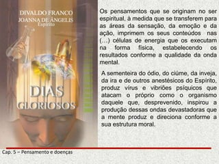 Os pensamentos que se originam no ser
espiritual, à medida que se transferem para
as áreas da sensação, da emoção e da
ação, imprimem os seus conteúdos nas
(…) células de energia que os executam
na forma física, estabelecendo os
resultados conforme a qualidade da onda
mental.
A sementeira do ódio, do ciúme, da inveja,
da ira e de outros anestésicos do Espírito,
produz vírus e vibriões psíquicos que
atacam o próprio como o organismo
daquele que, desprevenido, inspirou a
produção dessas ondas devastadoras que
a mente produz e direciona conforme a
sua estrutura moral.
Cap. 5 – Pensamento e doenças
 