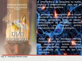 Cap. 3 – Interação Mente-Corpo
A interferência do psiquismo no mundo
orgânico é preponderante para que se
possa viver em equilíbrio.
O pensamento desempenha uma função
importante no conjunto existencial do ser
humano, percorrendo todas as células,
particularmente as do sistema nervoso
simpático, que mantém perfeito
intercâmbio com as do imunológico.
Assim sendo, as descargas mentais
transitam através das referidas moléculas
de peptídeos por ambos sistemas,
proporcionando-lhes efeitos decorrentes
da qualidade de onda de que são
portadoras.
 