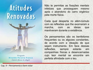 Não te permitas as fixações mentais
infelizes que prosseguem mesmo
após o abandono do carro orgânico
pela morte física.
Cada qual desperta no além-túmulo
com as reflexões que lhe exornaram a
marcha, com as ideias que
mantiveram durante a existência.
Os pensamentos são os benfeitores
frequentes ou os algozes constantes,
de acordo com a ideação de que
sejam instrumento. Em face dessas
reflexões, sempre estarás em
companhias físicas e desencarnadas
cujo teor mental se encontre em
perfeita afinidade com o teu.
Cap. 4 – Pensamento e bem-estar
 