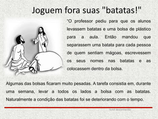 Joguem fora suas "batatas!"
“O professor pediu para que os alunos
levassem batatas e uma bolsa de plástico
para a aula. Então mandou que
separassem uma batata para cada pessoa
de quem sentiam mágoas, escrevessem
os seus nomes nas batatas e as
colocassem dentro da bolsa.
Algumas das bolsas ficaram muito pesadas. A tarefa consistia em, durante
uma semana, levar a todos os lados a bolsa com as batatas.
Naturalmente a condição das batatas foi se deteriorando com o tempo.
Autor desconhecido
 