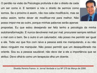 O perdão na visão da Psicologia profunda é dar o direito de cada
um ser como é. E também a nós o direito de sermos como
somos. Se o próximo é assim, não nos cabe modificá-lo, mas se
estou assim, tenho dever de modificar-me para melhor. Não
posso impor-me ao outro, porque minhas palavras serão apenas
Divaldo Pereira Franco in Jornal Verdade e Luz Nº 170 de Março de 2000
propostas. Eu que estou desejando ser feliz tenho a psicologia da minha
autotransformação. E nunca devolverei mal por mal; procurarei sempre retribuir
o mal com o bem. Se o outro é um caluniador, não posso me permitir ser igual
a ele. Toda vez que fico com raiva a pessoa está me manipulando, e eu não
deixo ninguém me manipular. Não posso permitir que um desequilibrado me
oriente. Sou eu a pessoa saudável; não devo dar a ele a importância que se
atribui. Devo olhá-lo como um terapeuta olha um doente.
 
