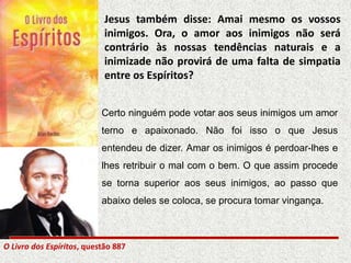 Jesus também disse: Amai mesmo os vossos
inimigos. Ora, o amor aos inimigos não será
contrário às nossas tendências naturais e a
inimizade não provirá de uma falta de simpatia
entre os Espíritos?
Certo ninguém pode votar aos seus inimigos um amor
terno e apaixonado. Não foi isso o que Jesus
entendeu de dizer. Amar os inimigos é perdoar-lhes e
lhes retribuir o mal com o bem. O que assim procede
se torna superior aos seus inimigos, ao passo que
abaixo deles se coloca, se procura tomar vingança.
O Livro dos Espíritos, questão 887
 