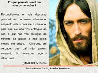 Divaldo Pereira Franco, Atitudes Renovadas
Porque pensais o mal em
vossos corações?
Reconciliai-vos o mais depressa
possível com o vosso adversário,
enquanto estais com ele a caminho,
para que ele não vos entregue ao
juiz, o juiz não vos entregue ao
ministro da justiça e não sejais
metido em prisão. - Digo-vos, em
verdade, que daí não saireis,
enquanto não houverdes pago o
último ceitil.
(MATEUS, 5:25-26)
 