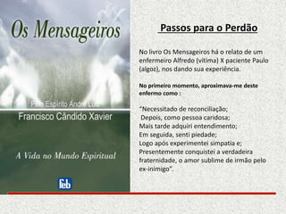 Passos para o Perdão
No livro Os Mensageiros há o relato de um
enfermeiro Alfredo (vítima) X paciente Paulo
(algoz), nos dando sua experiência.
No primeiro momento, aproximava-me deste
enfermo como :
“Necessitado de reconciliação;
Depois, como pessoa caridosa;
Mais tarde adquiri entendimento;
Em seguida, senti piedade;
Logo após experimentei simpatia e;
Presentemente conquistei a verdadeira
fraternidade, o amor sublime de irmão pelo
ex-inimigo”.
 
