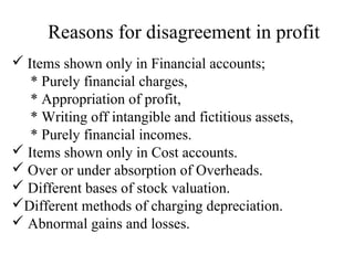 Reasons for disagreement in profit 
 Items shown only in Financial accounts; 
* Purely financial charges, 
* Appropriation of profit, 
* Writing off intangible and fictitious assets, 
* Purely financial incomes. 
 Items shown only in Cost accounts. 
 Over or under absorption of Overheads. 
 Different bases of stock valuation. 
Different methods of charging depreciation. 
 Abnormal gains and losses. 
 