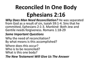 Reconciled In One Body
Ephesians 2:16
Why Does Man Need Reconciliation? He was separated
from God as a result of sin, Isaiah 59:1-4. Sins that he
committed, Ephesians 2:1-3. Mankind- Both Jew and
Gentile needs forgiveness. Romans 1:18-29
Some Important Questions
Why the need of reconciliation?
By what means is this accomplished?
Where does this occur?
Who is to be reconciled?
What is this one body?
The New Testament Will Give Us The Answer
 