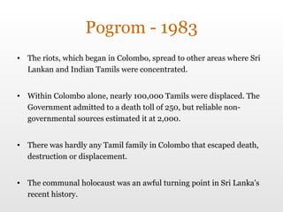 Pogrom - 1983 The riots, which began in Colombo, spread to other areas where Sri Lankan and Indian Tamils were concentrated.  Within Colombo alone, nearly 100,000 Tamils were displaced. The Government admitted to a death toll of 250, but reliable non-governmental sources estimated it at 2,000.  There was hardly any Tamil family in Colombo that escaped death, destruction or displacement. The communal holocaust was an awful turning point in Sri Lanka's recent history.  