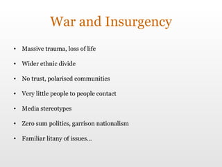 War and Insurgency Massive trauma, loss of life Wider ethnic divide No trust, polarised communities Very little people to people contact Media stereotypes Zero sum politics, garrison nationalism Familiar litany of issues… 