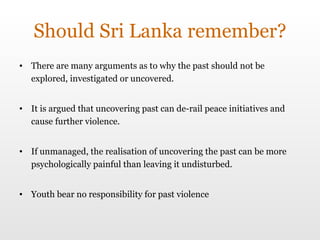 Should Sri Lanka remember? There are many arguments as to why the past should not be explored, investigated or uncovered.  It is argued that uncovering past can de-rail peace initiatives and cause further violence.  If unmanaged, the realisation of uncovering the past can be more psychologically painful than leaving it undisturbed.  Youth bear no responsibility for past violence 