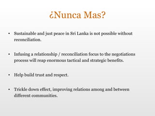 ¿Nunca Mas? Sustainable and just peace in Sri Lanka is not possible without reconciliation. Infusing a relationship / reconciliation focus to the negotiations process will reap enormous tactical and strategic benefits. Help build trust and respect. Trickle down effect, improving relations among and between different communities. 