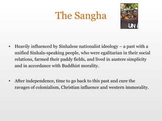 The Sangha Heavily influenced by Sinhalese nationalist ideology – a past with a unified Sinhala-speaking people, who were egalitarian in their social relations, farmed their paddy fields, and lived in austere simplicity and in accordance with Buddhist morality. After independence, time to go back to this past and cure the ravages of colonialism, Christian influence and western immorality.  
