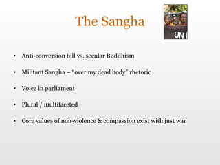 The Sangha Anti-conversion bill  vs. secular Buddhism Militant Sangha – “over my dead body” rhetoric Voice in parliament Plural / multifaceted Core values of non-violence & compassion exist with just war 