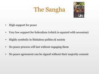 The Sangha High support for peace Very low support for federalism (which is equated with secession) Highly symbolic in Sinhalese politics & society No peace process will last without engaging them No peace agreement can be signed without their majority consent 