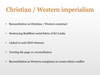 Christian / Western imperialism Reconciliation as Christian / Western construct Destroying Buddhist social fabric of Sri Lanka Linked to anti-NGO rhetoric Turning the page vs. reconciliation Reconciliation as Western conspiracy to create ethnic conflict 