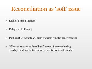 Reconciliation as ‘soft’ issue Lack of Track 1 interest Relegated to Track 3 Post-conflict activity vs. mainstreaming in the peace process Of lesser important than ‘hard’ issues of power sharing, development, demilitarisation, constitutional reform etc. 