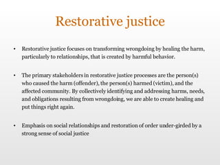Restorative justice Restorative justice focuses on transforming wrongdoing by healing the harm, particularly to relationships, that is created by harmful behavior.  The primary stakeholders in restorative justice processes are the person(s) who caused the harm (offender), the person(s) harmed (victim), and the affected community. By collectively identifying and addressing harms, needs, and obligations resulting from wrongdoing, we are able to create healing and put things right again. Emphasis on social relationships and restoration of order under-girded by a strong sense of social justice 