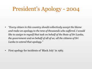 President’s Apology - 2004 “ Every citizen in this country should collectively accept the blame and make an apology to the tens of thousands who suffered. I would like to assign to myself that task on behalf of the State of Sri Lanka, the government and on behalf of all of us; all the citizens of Sri Lanka to extend that apology.” First apology for incidents of ‘Black July’ in 1983 