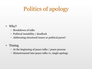 Politics of apology Why? Breakdown of talks Political instability / deadlock Addressing structural issues or political pawn? Timing At the beginning of peace talks / peace process Mainstreamed into peace talks vs. single apology 