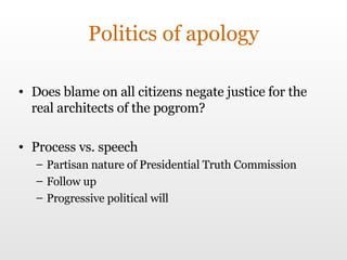 Politics of apology Does blame on all citizens negate justice for the real architects of the pogrom? Process vs. speech Partisan nature of  Presidential Truth Commission Follow up Progressive political will 