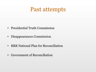Past attempts Presidential Truth Commission  Disappearances Commission RRR National Plan for Reconciliation Government of Reconciliation 